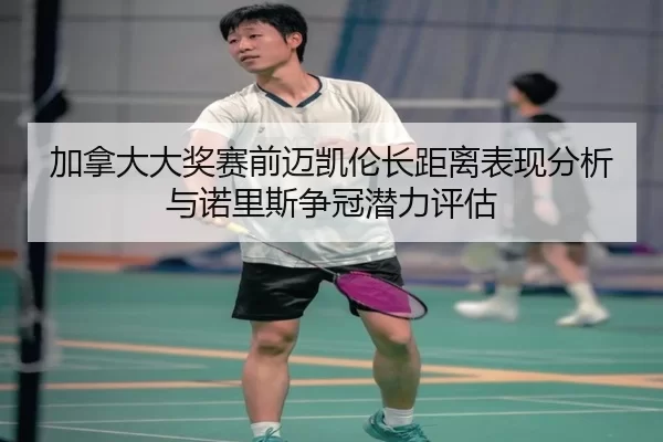 加拿大大奖赛前迈凯伦长距离表现分析与诺里斯争冠潜力评估